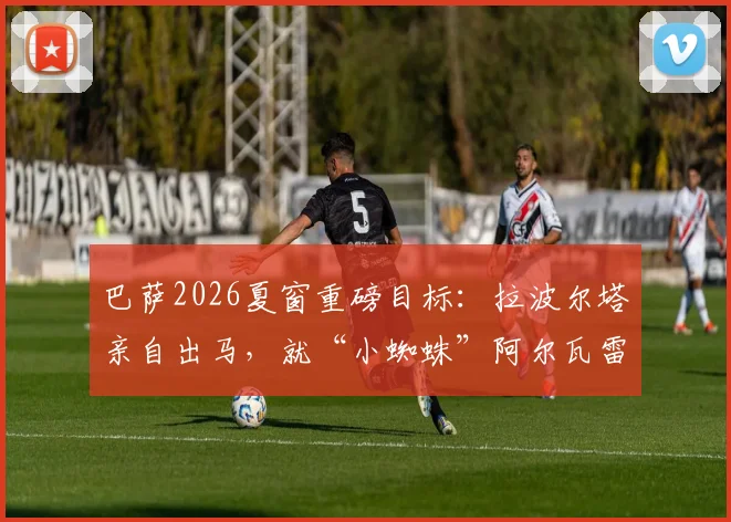 巴萨2026夏窗重磅目标:拉波尔塔亲自出马,就“小蜘蛛”阿尔瓦雷斯转会与马竞展开谈判