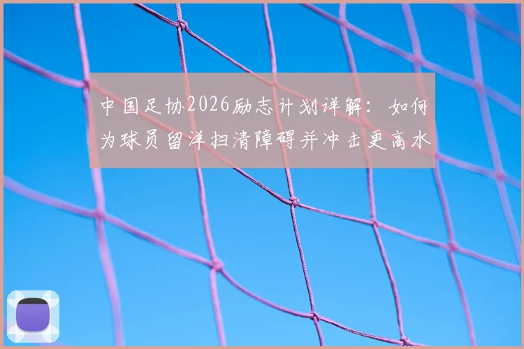 中国足协2026励志计划详解：如何为球员留洋扫清障碍并冲击更高水平？